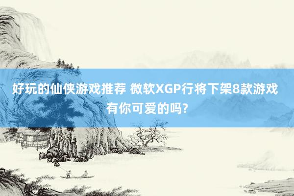 好玩的仙侠游戏推荐 微软XGP行将下架8款游戏 有你可爱的吗?