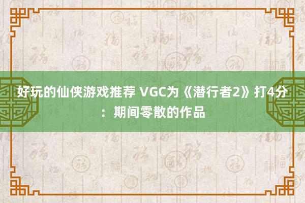 好玩的仙侠游戏推荐 VGC为《潜行者2》打4分：期间零散的作品