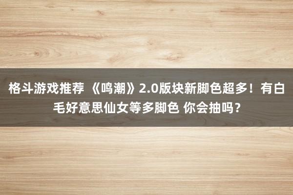 格斗游戏推荐 《鸣潮》2.0版块新脚色超多！有白毛好意思仙女等多脚色 你会抽吗？