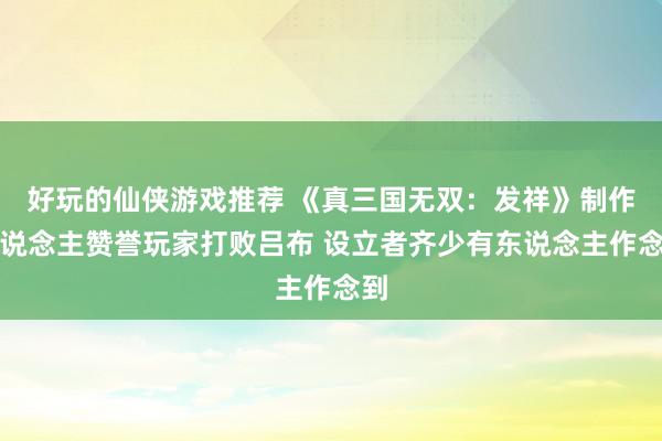 好玩的仙侠游戏推荐 《真三国无双：发祥》制作主说念主赞誉玩家打败吕布 设立者齐少有东说念主作念到