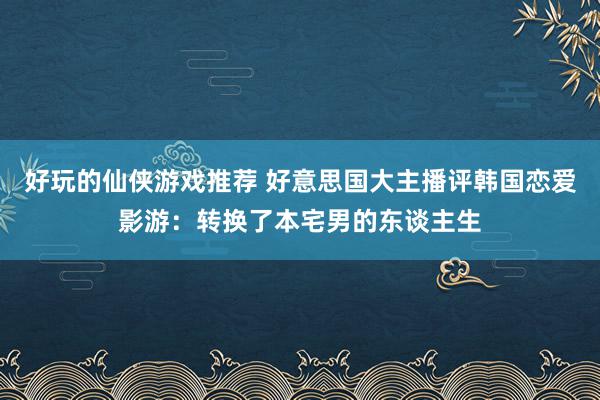 好玩的仙侠游戏推荐 好意思国大主播评韩国恋爱影游：转换了本宅男的东谈主生