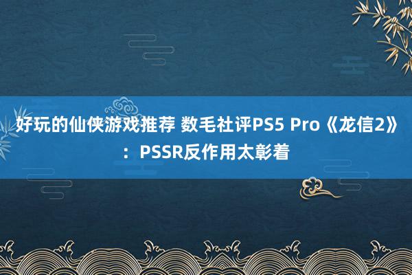 好玩的仙侠游戏推荐 数毛社评PS5 Pro《龙信2》：PSSR反作用太彰着