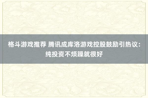 格斗游戏推荐 腾讯成库洛游戏控股鼓励引热议：纯投资不烦躁就很好