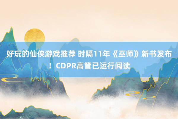 好玩的仙侠游戏推荐 时隔11年《巫师》新书发布！CDPR高管已运行阅读