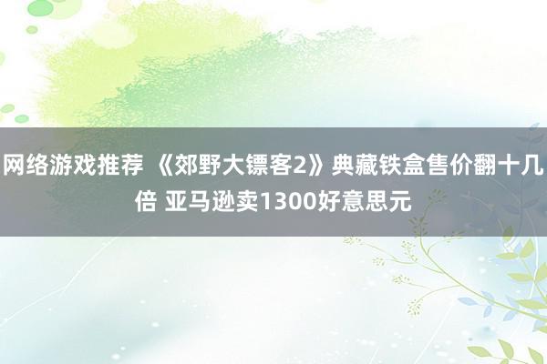 网络游戏推荐 《郊野大镖客2》典藏铁盒售价翻十几倍 亚马逊卖1300好意思元