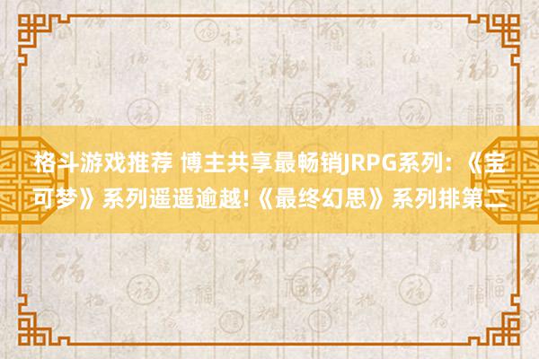 格斗游戏推荐 博主共享最畅销JRPG系列: 《宝可梦》系列遥遥逾越!《最终幻思》系列排第二