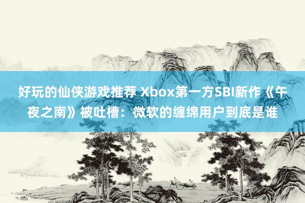 好玩的仙侠游戏推荐 Xbox第一方SBI新作《午夜之南》被吐槽：微软的缠绵用户到底是谁