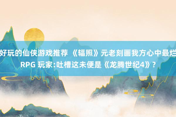 好玩的仙侠游戏推荐 《辐照》元老刻画我方心中最烂RPG 玩家:吐槽这未便是《龙腾世纪4》?