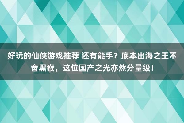 好玩的仙侠游戏推荐 还有能手？底本出海之王不啻黑猴，这位国产之光亦然分量级！