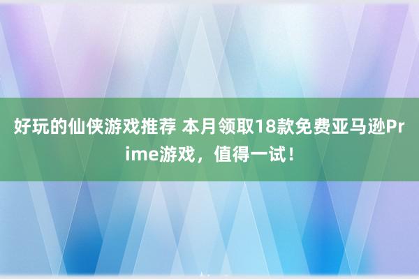 好玩的仙侠游戏推荐 本月领取18款免费亚马逊Prime游戏，值得一试！