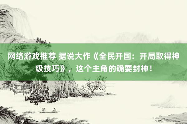 网络游戏推荐 据说大作《全民开国：开局取得神级技巧》，这个主角的确要封神！