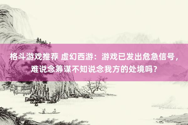 格斗游戏推荐 虚幻西游：游戏已发出危急信号，难说念筹谋不知说念我方的处境吗？