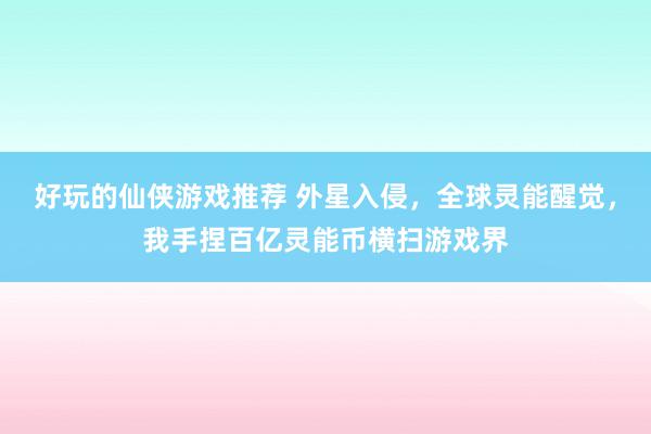 好玩的仙侠游戏推荐 外星入侵，全球灵能醒觉，我手捏百亿灵能币横扫游戏界