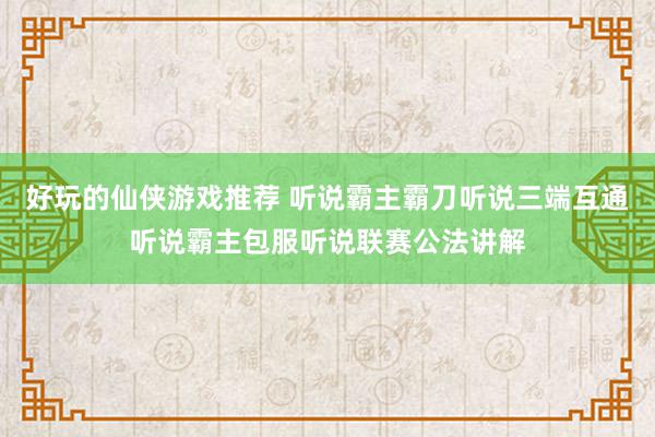 好玩的仙侠游戏推荐 听说霸主霸刀听说三端互通听说霸主包服听说联赛公法讲解