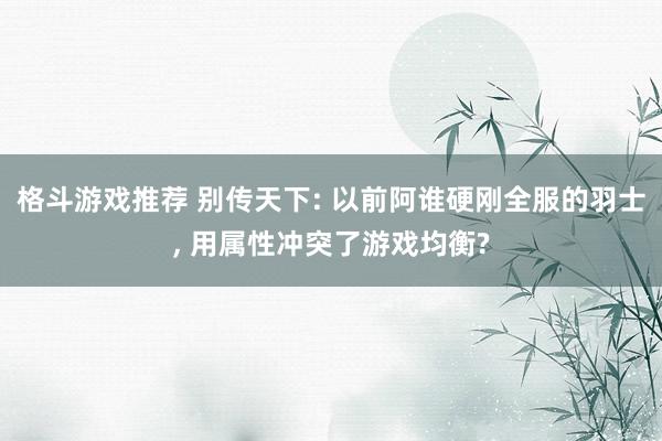 格斗游戏推荐 别传天下: 以前阿谁硬刚全服的羽士, 用属性冲突了游戏均衡?