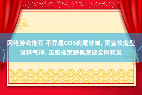 网络游戏推荐 不异是COS狗尾续蝉, 吴宣仪造型没精气神, 走路摇荣耀典藏被全网转发