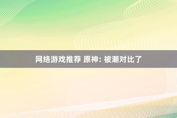 网络游戏推荐 原神: 被潮对比了