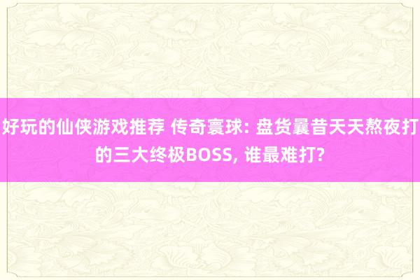 好玩的仙侠游戏推荐 传奇寰球: 盘货曩昔天天熬夜打的三大终极BOSS, 谁最难打?