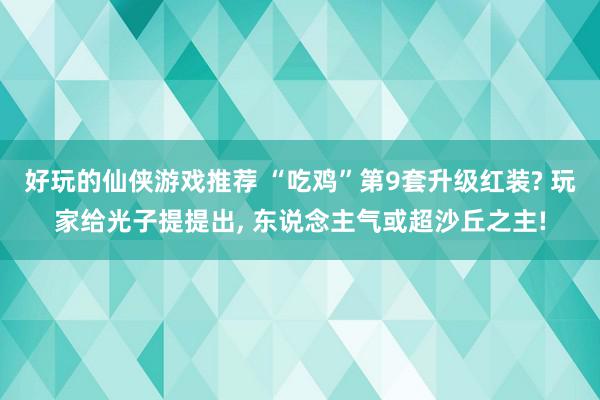 好玩的仙侠游戏推荐 “吃鸡”第9套升级红装? 玩家给光子提提出, 东说念主气或超沙丘之主!