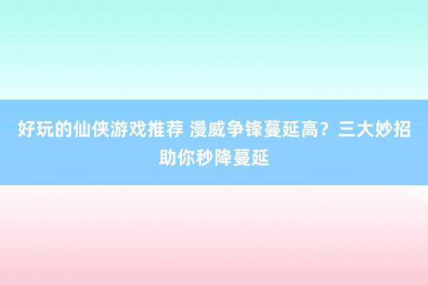 好玩的仙侠游戏推荐 漫威争锋蔓延高？三大妙招助你秒降蔓延