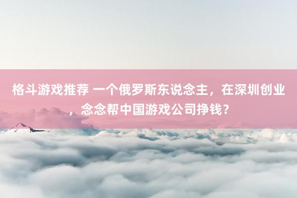 格斗游戏推荐 一个俄罗斯东说念主，在深圳创业，念念帮中国游戏公司挣钱？