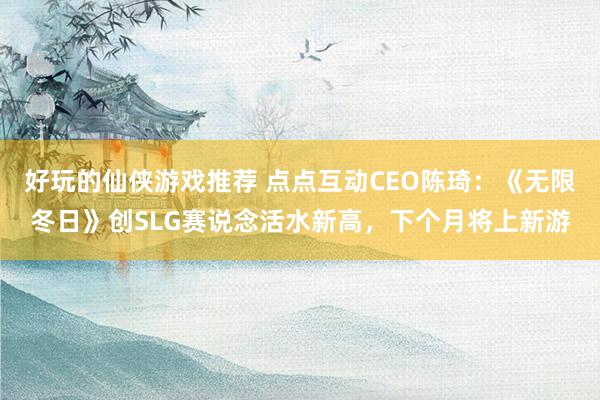 好玩的仙侠游戏推荐 点点互动CEO陈琦：《无限冬日》创SLG赛说念活水新高，下个月将上新游