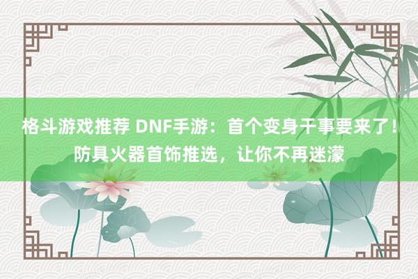 格斗游戏推荐 DNF手游：首个变身干事要来了！防具火器首饰推选，让你不再迷濛