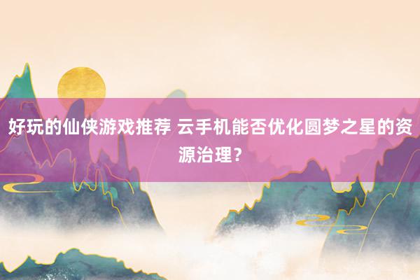 好玩的仙侠游戏推荐 云手机能否优化圆梦之星的资源治理？