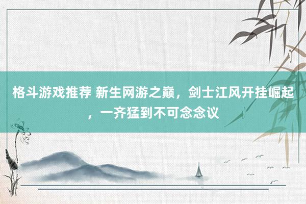 格斗游戏推荐 新生网游之巅，剑士江风开挂崛起，一齐猛到不可念念议