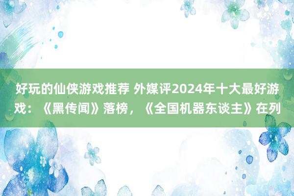 好玩的仙侠游戏推荐 外媒评2024年十大最好游戏：《黑传闻》落榜，《全国机器东谈主》在列