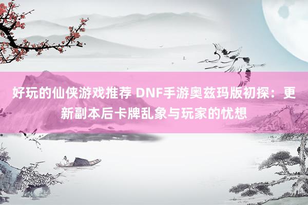 好玩的仙侠游戏推荐 DNF手游奥兹玛版初探：更新副本后卡牌乱象与玩家的忧想