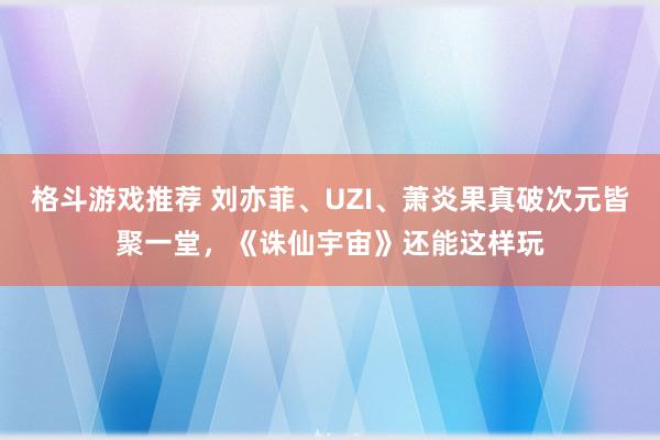 格斗游戏推荐 刘亦菲、UZI、萧炎果真破次元皆聚一堂，《诛仙宇宙》还能这样玩