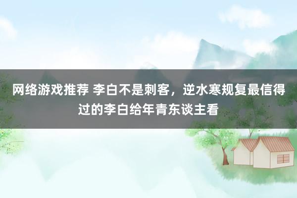 网络游戏推荐 李白不是刺客，逆水寒规复最信得过的李白给年青东谈主看