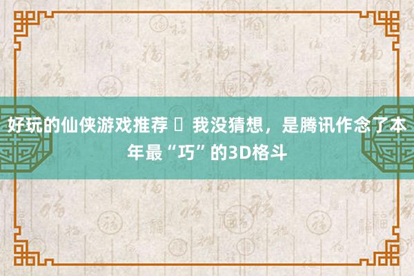 好玩的仙侠游戏推荐 ​我没猜想，是腾讯作念了本年最“巧”的3D格斗