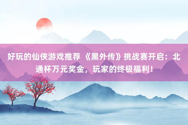 好玩的仙侠游戏推荐 《黑外传》挑战赛开启：北通杯万元奖金，玩家的终极福利！