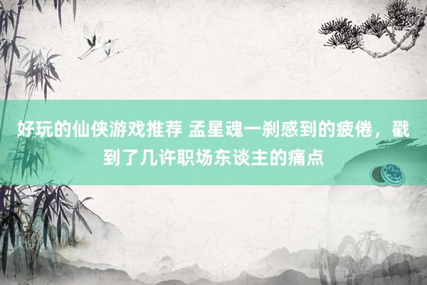 好玩的仙侠游戏推荐 孟星魂一刹感到的疲倦，戳到了几许职场东谈主的痛点