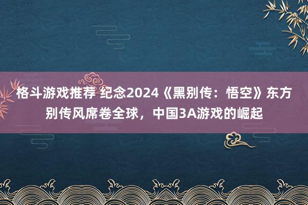 格斗游戏推荐 纪念2024《黑别传：悟空》东方别传风席卷全球，中国3A游戏的崛起