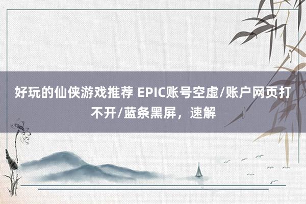 好玩的仙侠游戏推荐 EPIC账号空虚/账户网页打不开/蓝条黑屏，速解