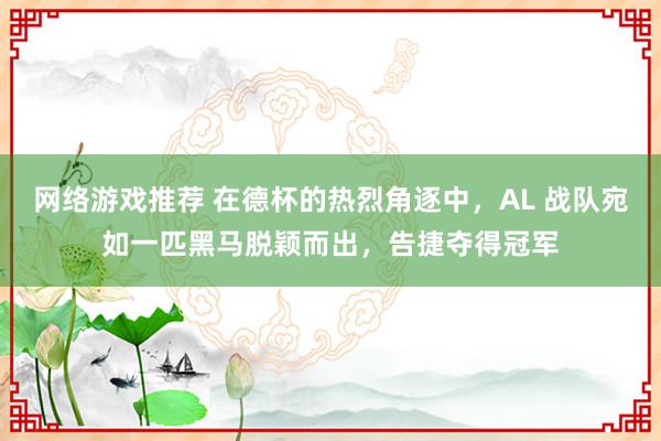 网络游戏推荐 在德杯的热烈角逐中，AL 战队宛如一匹黑马脱颖而出，告捷夺得冠军