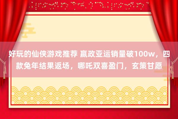 好玩的仙侠游戏推荐 嬴政亚运销量破100w，四款兔年结果返场，哪吒双喜盈门，玄策甘愿