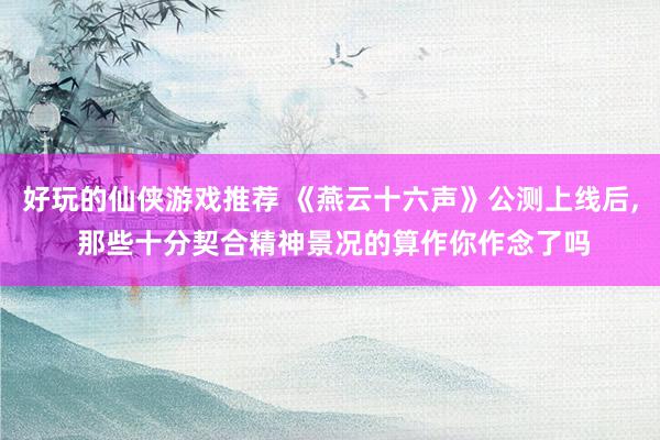 好玩的仙侠游戏推荐 《燕云十六声》公测上线后, 那些十分契合精神景况的算作你作念了吗