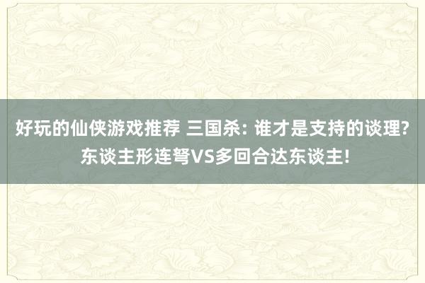 好玩的仙侠游戏推荐 三国杀: 谁才是支持的谈理? 东谈主形连弩VS多回合达东谈主!