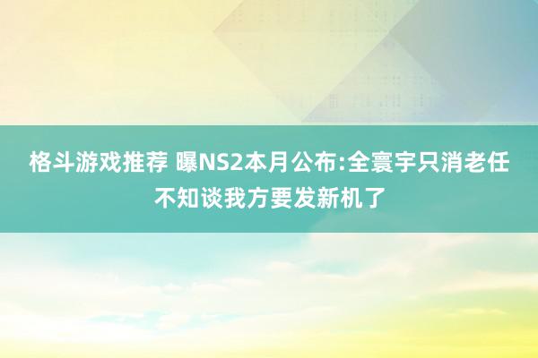 格斗游戏推荐 曝NS2本月公布:全寰宇只消老任不知谈我方要发新机了