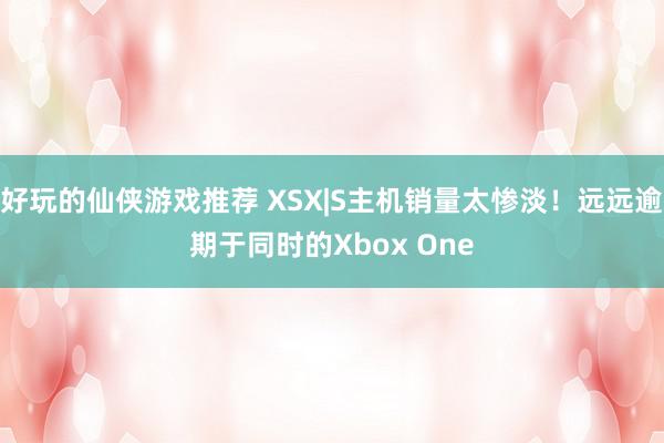 好玩的仙侠游戏推荐 XSX|S主机销量太惨淡！远远逾期于同时的Xbox One