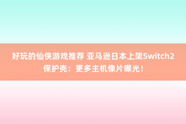 好玩的仙侠游戏推荐 亚马逊日本上架Switch2保护壳：更多主机像片曝光！