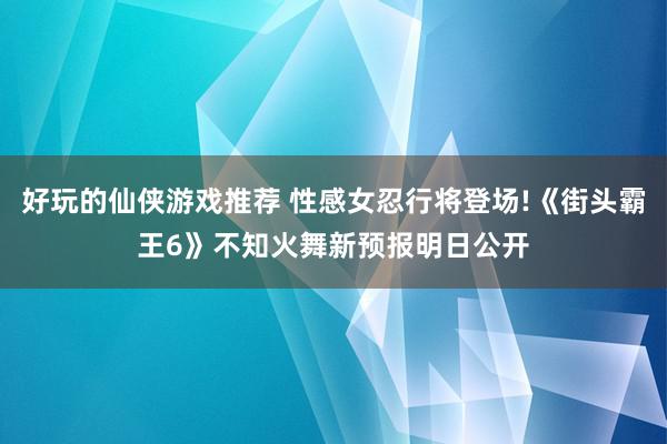 好玩的仙侠游戏推荐 性感女忍行将登场!《街头霸王6》不知火舞新预报明日公开