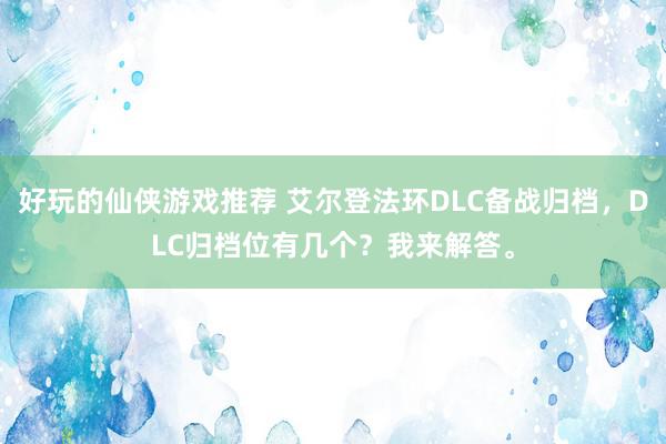 好玩的仙侠游戏推荐 艾尔登法环DLC备战归档，DLC归档位有几个？我来解答。