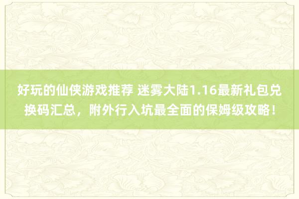 好玩的仙侠游戏推荐 迷雾大陆1.16最新礼包兑换码汇总，附外行入坑最全面的保姆级攻略！