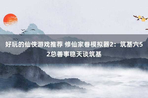 好玩的仙侠游戏推荐 修仙家眷模拟器2：筑基六52总善事稳天谈筑基