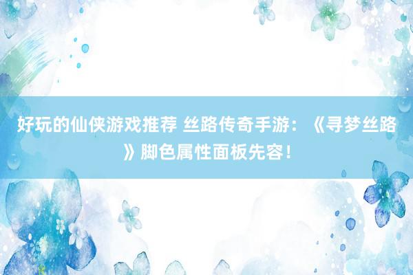 好玩的仙侠游戏推荐 丝路传奇手游：《寻梦丝路》脚色属性面板先容！